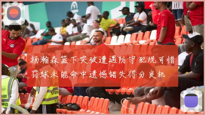 杨瀚森篮下突破遭遇防守犯规可惜罚球未能命中遗憾错失得分良机