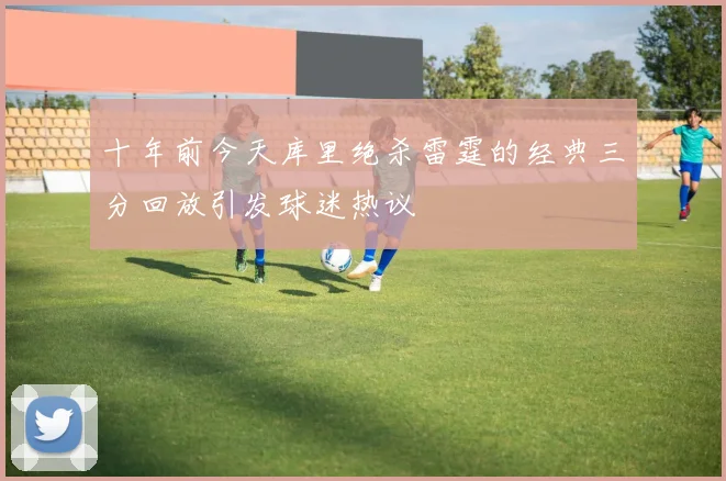 十年前今天库里绝杀雷霆的经典三分回放引发球迷热议