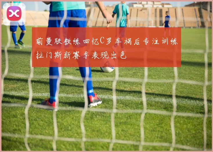 前曼联教练回忆C罗车祸后专注训练拉门斯新赛季表现出色
