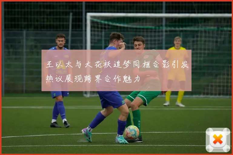 王以太与大花袄追梦同框合影引发热议展现跨界合作魅力