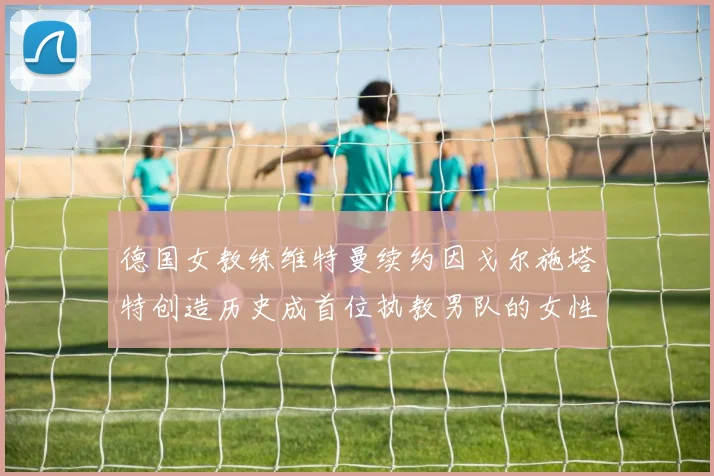 德国女教练维特曼续约因戈尔施塔特创造历史成首位执教男队的女性教练