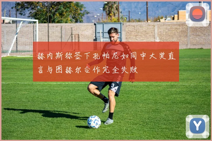 赫内斯称签下孔帕尼如同中大奖直言与图赫尔合作完全失败