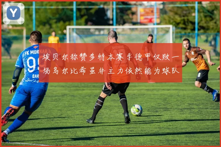 埃贝尔称赞多特本赛季德甲仅败一场乌尔比希虽非主力依然能为球队贡献力量