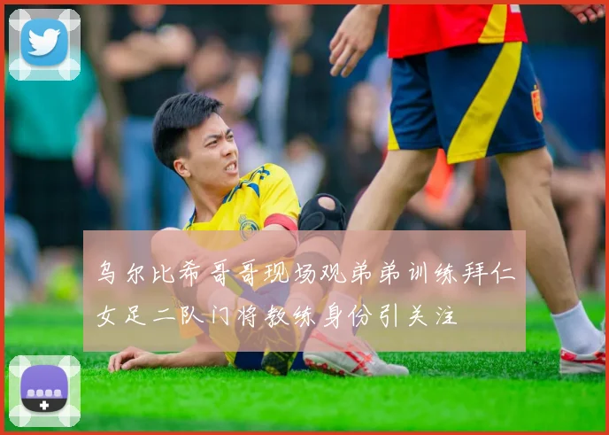 乌尔比希哥哥现场观弟弟训练拜仁女足二队门将教练身份引关注