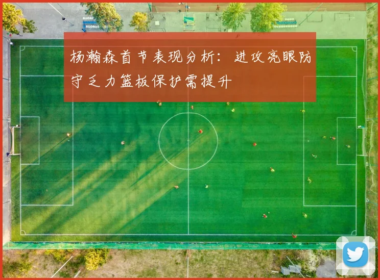 杨瀚森首节表现分析：进攻亮眼防守乏力篮板保护需提升