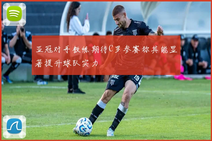 亚冠对手教练期待C罗参赛称其能显著提升球队实力
