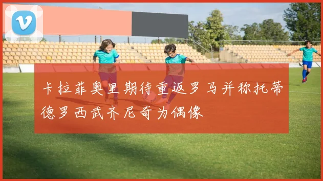 卡拉菲奥里期待重返罗马并称托蒂德罗西武齐尼奇为偶像