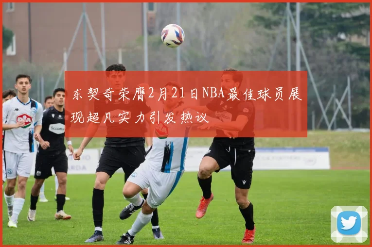 东契奇荣膺2月21日NBA最佳球员展现超凡实力引发热议