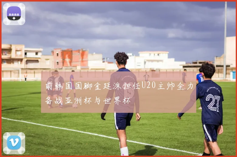 前韩国国脚金廷洙担任U20主帅全力备战亚洲杯与世界杯